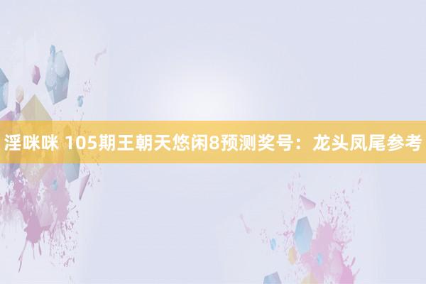 淫咪咪 105期王朝天悠闲8预测奖号：龙头凤尾参考