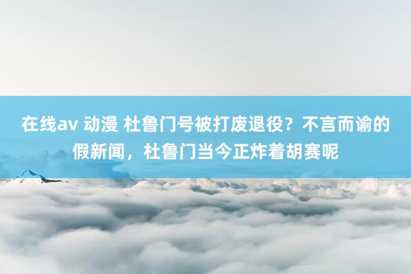 在线av 动漫 杜鲁门号被打废退役？不言而谕的假新闻，杜鲁门当今正炸着胡赛呢