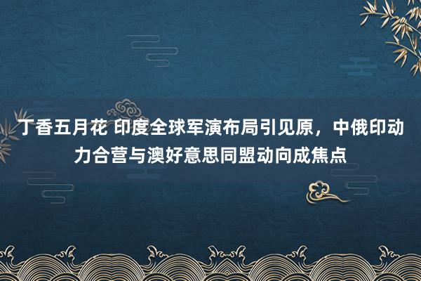 丁香五月花 印度全球军演布局引见原，中俄印动力合营与澳好意思同盟动向成焦点