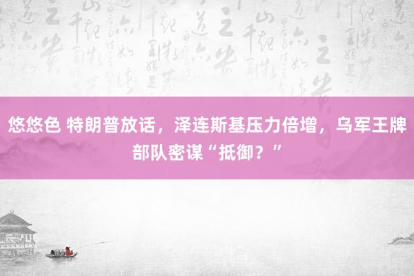 悠悠色 特朗普放话，泽连斯基压力倍增，乌军王牌部队密谋“抵御？”