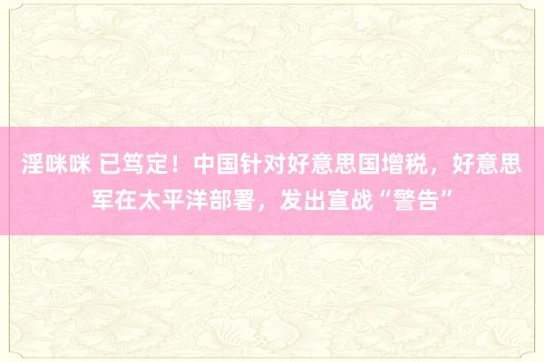 淫咪咪 已笃定！中国针对好意思国增税，好意思军在太平洋部署，发出宣战“警告”
