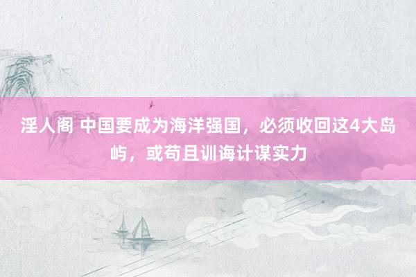 淫人阁 中国要成为海洋强国，必须收回这4大岛屿，或苟且训诲计谋实力