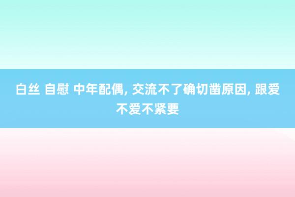 白丝 自慰 中年配偶， 交流不了确切凿原因， 跟爱不爱不紧要