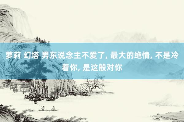 萝莉 幻塔 男东说念主不爱了， 最大的绝情， 不是冷着你， 是这般对你