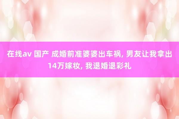 在线av 国产 成婚前准婆婆出车祸， 男友让我拿出14万嫁妆， 我退婚退彩礼