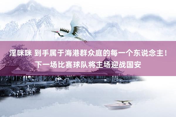 淫咪咪 到手属于海港群众庭的每一个东说念主！下一场比赛球队将主场迎战国安