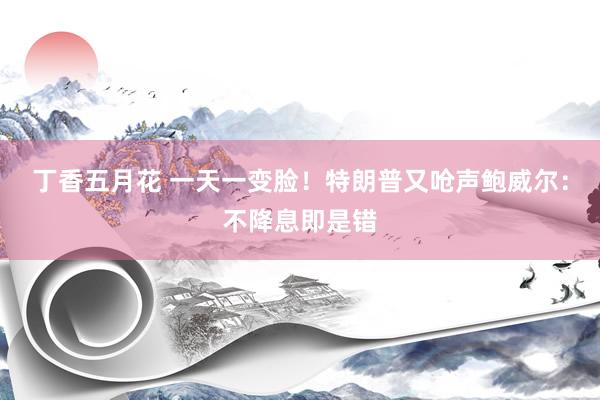 丁香五月花 一天一变脸！特朗普又呛声鲍威尔：不降息即是错