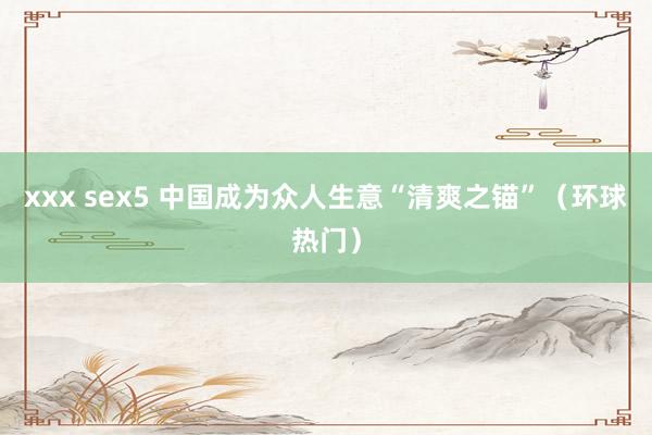 xxx sex5 中国成为众人生意“清爽之锚”（环球热门）