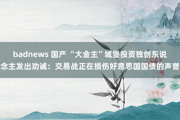 badnews 国产 “大金主”城堡投资独创东说念主发出劝诫：交易战正在损伤好意思国国债的声誉